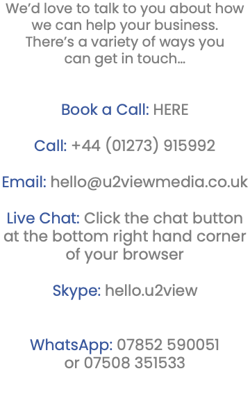 We’d love to talk to you about how we can help your business. There’s a variety of ways you can get in touch… Book a Call: HERE Call: +44 (01273) 915992 Email: hello@u2viewmedia.co.uk Live Chat: Click the chat button at the bottom right hand corner of your browser Skype: hello.u2view WhatsApp: 07852 590051 or 07508 351533