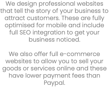 We design professional websites that tell the story of your business to attract customers. These are fully optimised for mobile and include full SEO integration to get your business noticed. We also offer full e-commerce websites to allow you to sell your goods or services online and these have lower payment fees than Paypal. 