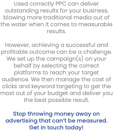 Used correctly PPC can deliver outstanding results for your business, blowing more traditional media out of the water when it comes to measurable results. However, achieving a successful and profitable outcome can be a challenge. We set up the campaign(s) on your behalf by selecting the correct platforms to reach your target audience. We then manage the cost of clicks and keyword targeting to get the most out of your budget and deliver you the best possible result. Stop throwing money away on advertising that can’t be measured. Get in touch today!